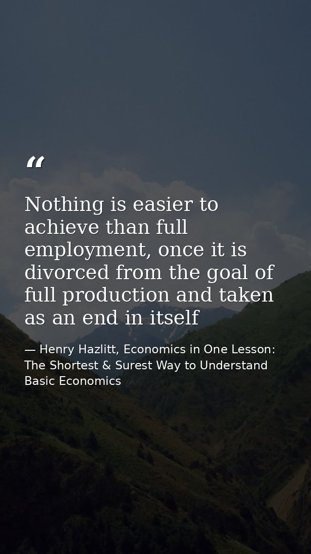Nothing is easier to achieve than full employment, once it is divorced from the goal of full production and taken as an  — Henry Hazlitt, Economics in One Lesson: The Shortest & Surest Way to Understand Basic Economics
