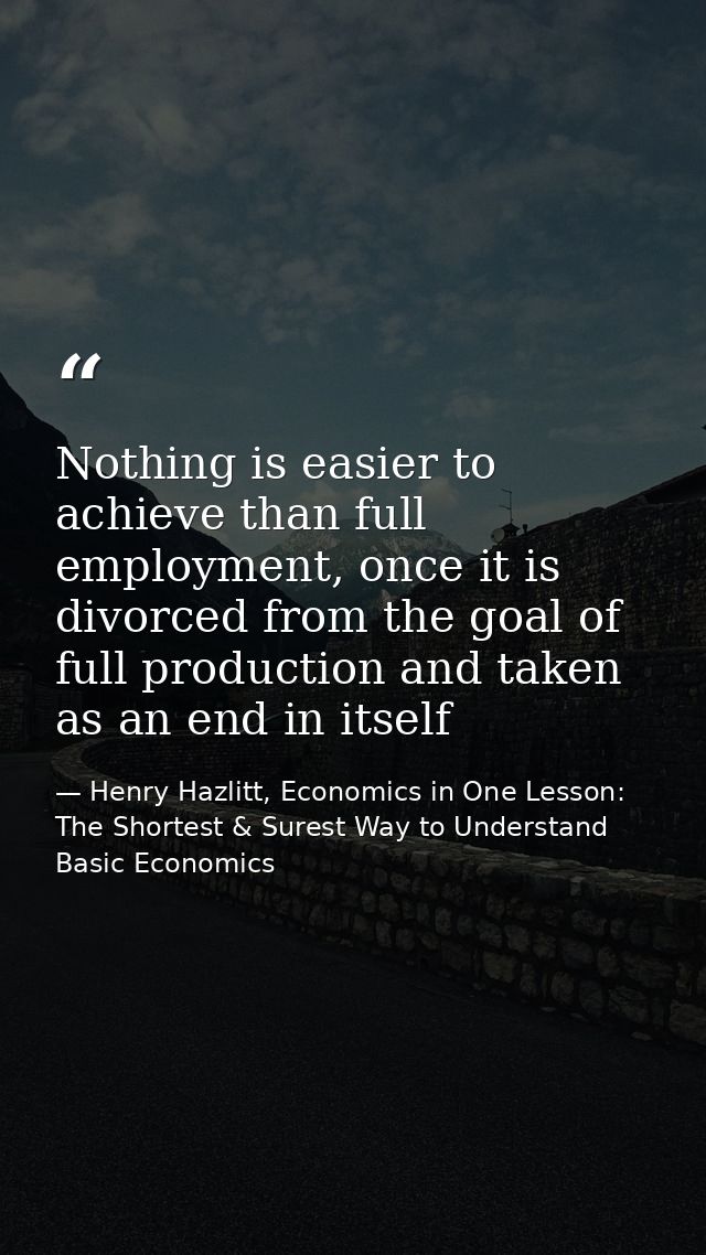 Nothing is easier to achieve than full employment, once it is divorced from the goal of full production and taken as an  — Henry Hazlitt, Economics in One Lesson: The Shortest & Surest Way to Understand Basic Economics