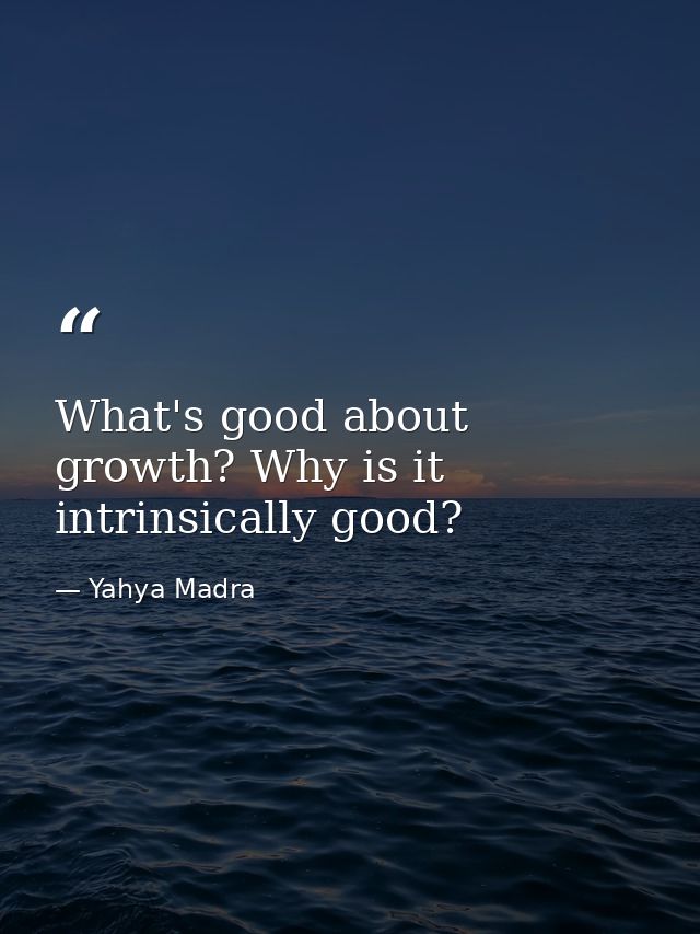 What's good about growth? Why is it intrinsically good? — Yahya Madra