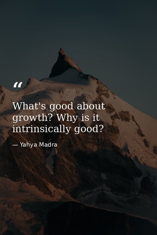 What's good about growth? Why is it intrinsically good? — Yahya Madra