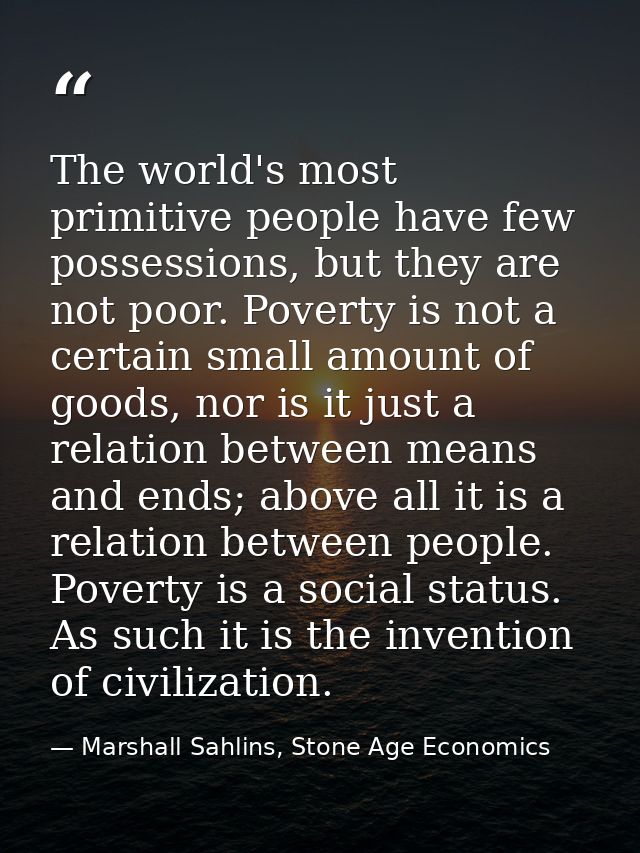 The world's most primitive people have few possessions, but they are not poor. Poverty is not a certain small amount of  — Marshall Sahlins, Stone Age Economics