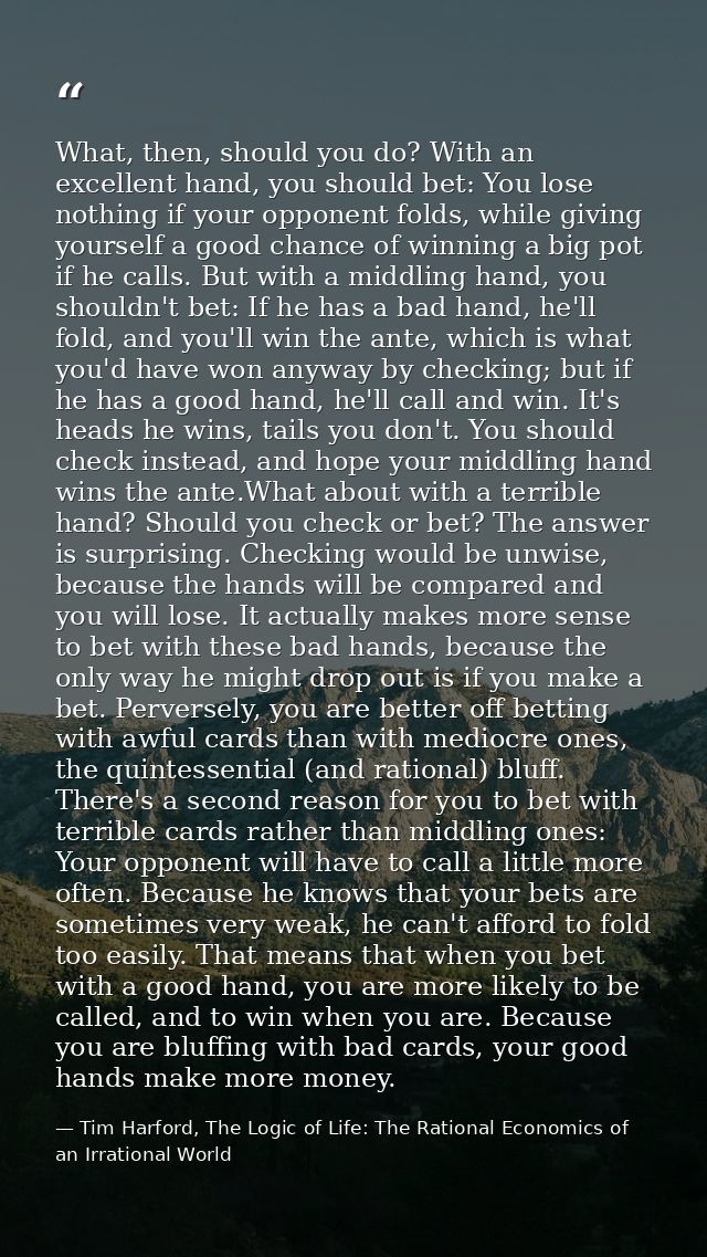 What, then, should you do? With an excellent hand, you should bet: You lose nothing if your opponent folds, while giving — Tim Harford, The Logic of Life: The Rational Economics of an Irrational World