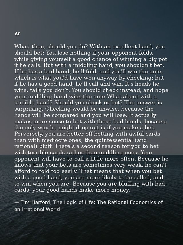 What, then, should you do? With an excellent hand, you should bet: You lose nothing if your opponent folds, while giving — Tim Harford, The Logic of Life: The Rational Economics of an Irrational World