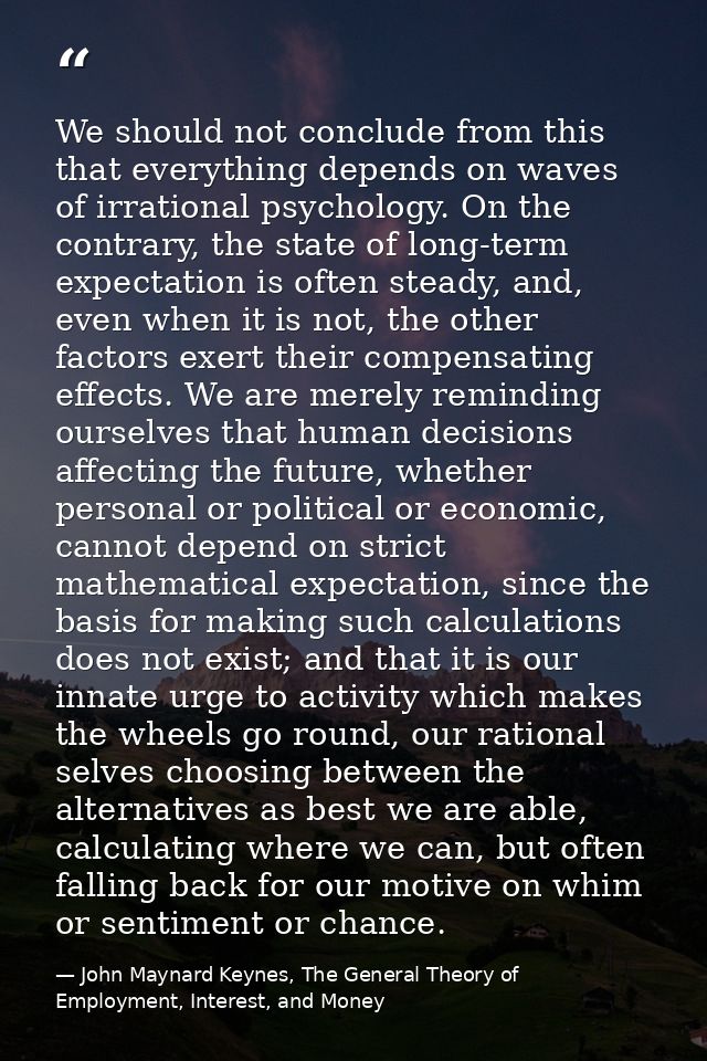 We should not conclude from this that everything depends on waves of irrational psychology. On the contrary, the state o — John Maynard Keynes, The General Theory of Employment, Interest, and Money