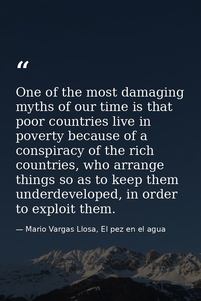One of the most damaging myths of our time is that poor countries live in poverty because of a conspiracy of the rich co — Mario Vargas Llosa, El pez en el agua