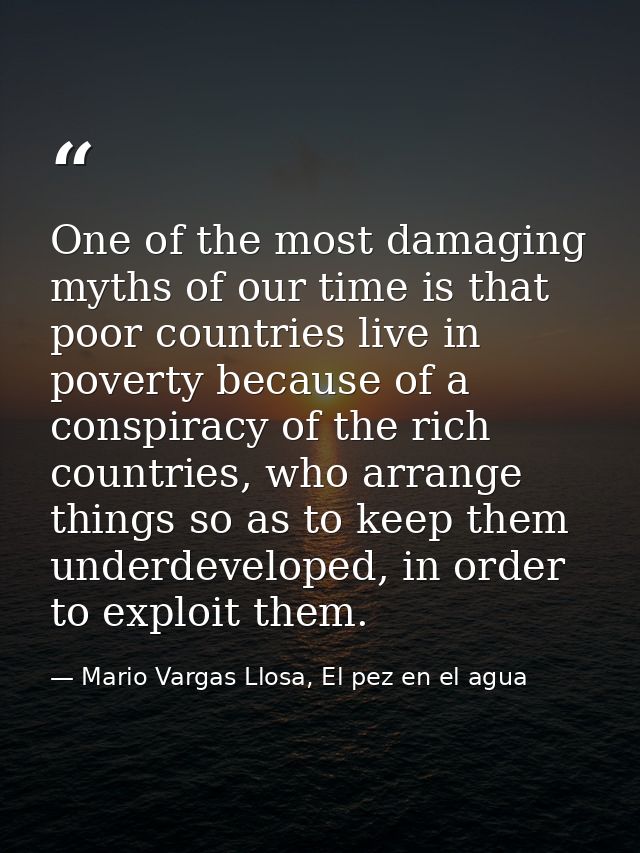 One of the most damaging myths of our time is that poor countries live in poverty because of a conspiracy of the rich co — Mario Vargas Llosa, El pez en el agua