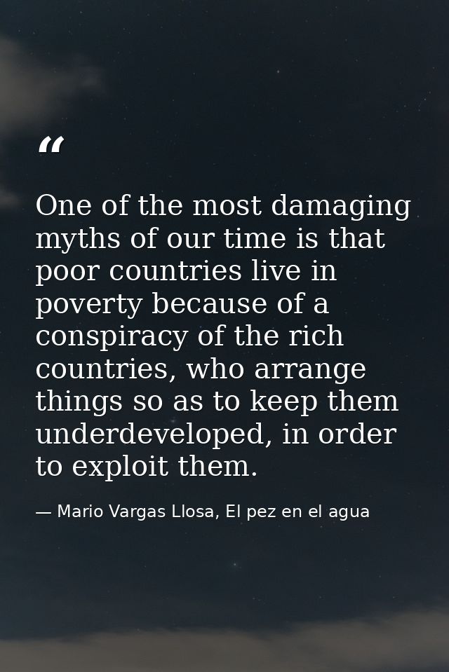 One of the most damaging myths of our time is that poor countries live in poverty because of a conspiracy of the rich co — Mario Vargas Llosa, El pez en el agua
