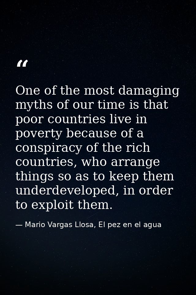 One of the most damaging myths of our time is that poor countries live in poverty because of a conspiracy of the rich co — Mario Vargas Llosa, El pez en el agua