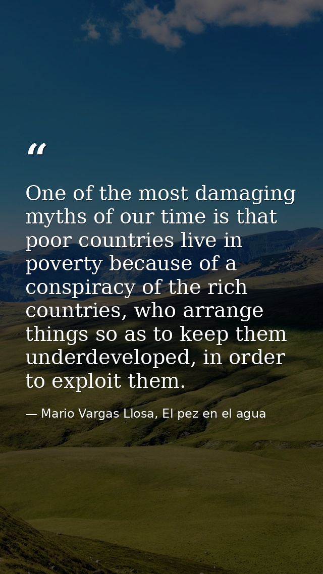 One of the most damaging myths of our time is that poor countries live in poverty because of a conspiracy of the rich co — Mario Vargas Llosa, El pez en el agua