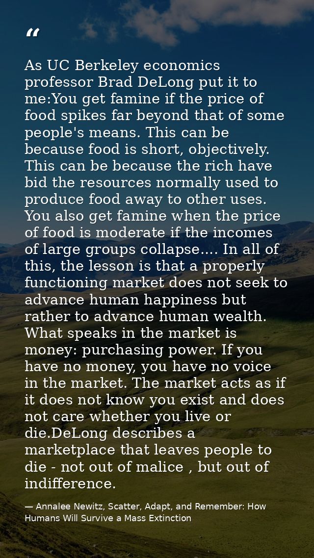 As UC Berkeley economics professor Brad DeLong put it to me:You get famine if the price of food spikes far beyond that o — Annalee Newitz, Scatter, Adapt, and Remember: How Humans Will Survive a Mass Extinction