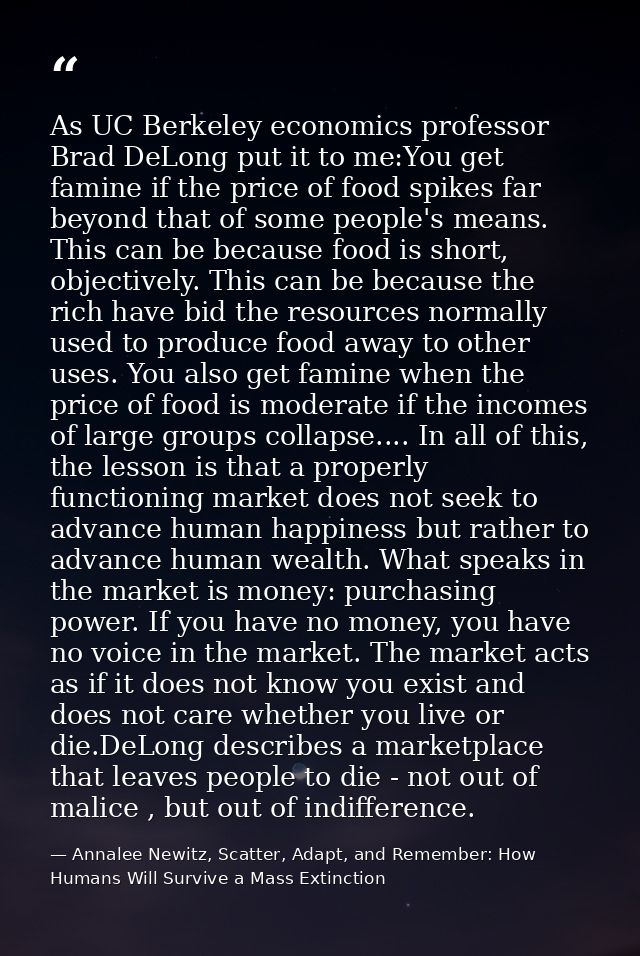 As UC Berkeley economics professor Brad DeLong put it to me:You get famine if the price of food spikes far beyond that o — Annalee Newitz, Scatter, Adapt, and Remember: How Humans Will Survive a Mass Extinction