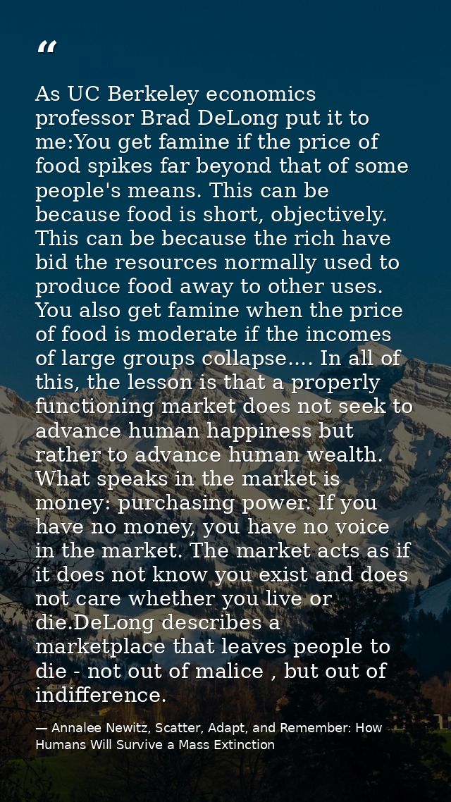 As UC Berkeley economics professor Brad DeLong put it to me:You get famine if the price of food spikes far beyond that o — Annalee Newitz, Scatter, Adapt, and Remember: How Humans Will Survive a Mass Extinction