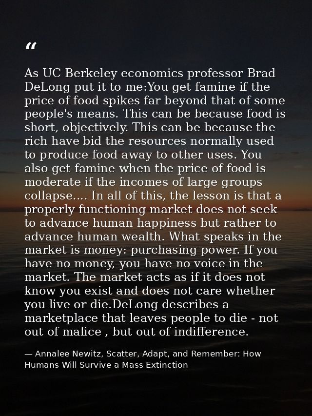 As UC Berkeley economics professor Brad DeLong put it to me:You get famine if the price of food spikes far beyond that o — Annalee Newitz, Scatter, Adapt, and Remember: How Humans Will Survive a Mass Extinction