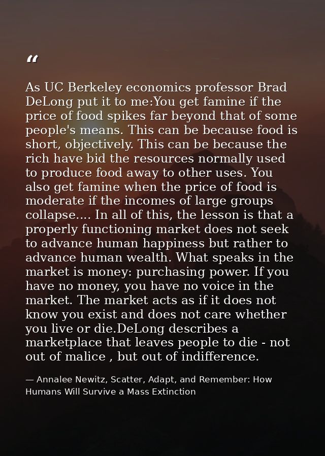 As UC Berkeley economics professor Brad DeLong put it to me:You get famine if the price of food spikes far beyond that o — Annalee Newitz, Scatter, Adapt, and Remember: How Humans Will Survive a Mass Extinction