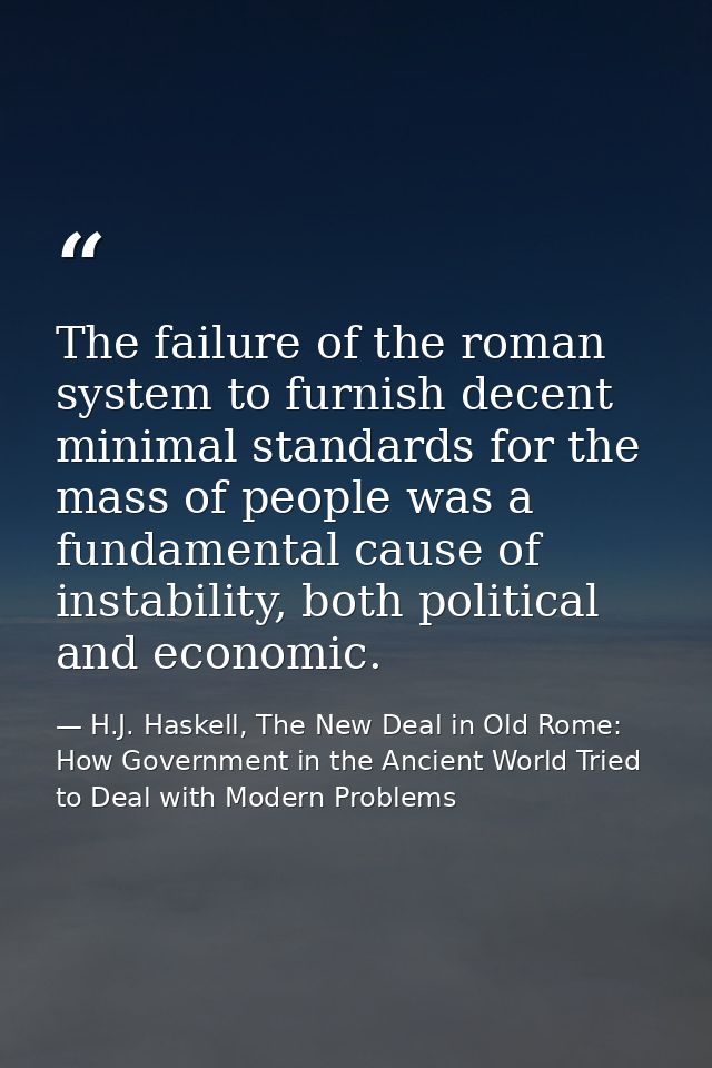 The failure of the roman system to furnish decent minimal standards for the mass of people was a fundamental cause of in — H.J. Haskell, The New Deal in Old Rome: How Government in the Ancient World Tried to Deal with Modern Problems