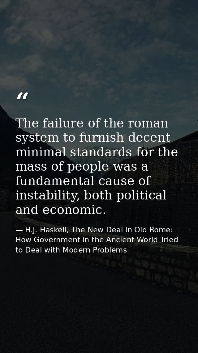 The failure of the roman system to furnish decent minimal standards for the mass of people was a fundamental cause of in — H.J. Haskell, The New Deal in Old Rome: How Government in the Ancient World Tried to Deal with Modern Problems