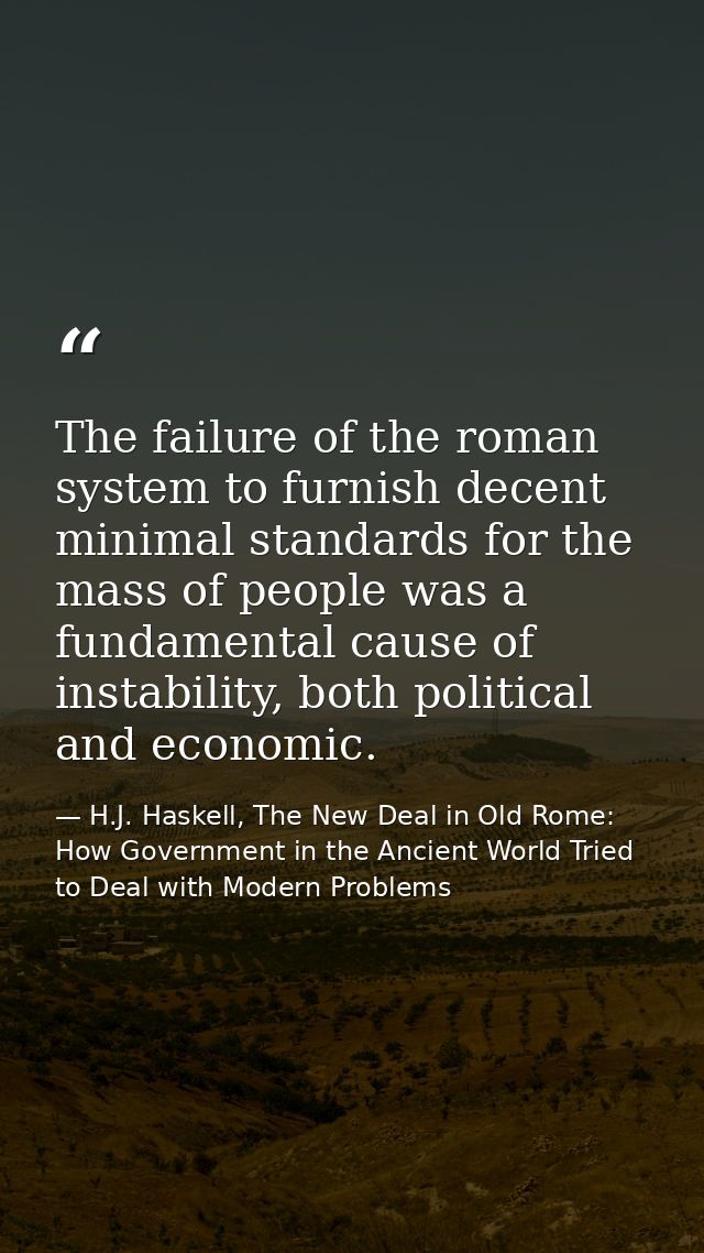 The failure of the roman system to furnish decent minimal standards for the mass of people was a fundamental cause of in — H.J. Haskell, The New Deal in Old Rome: How Government in the Ancient World Tried to Deal with Modern Problems
