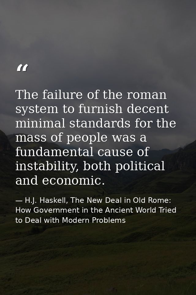 The failure of the roman system to furnish decent minimal standards for the mass of people was a fundamental cause of in — H.J. Haskell, The New Deal in Old Rome: How Government in the Ancient World Tried to Deal with Modern Problems