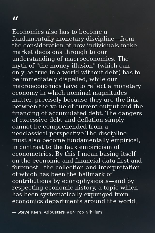 Economics also has to become a fundamentally monetary discipline—from the consideration of how individuals make market d — Steve Keen, Adbusters #84 Pop Nihilism