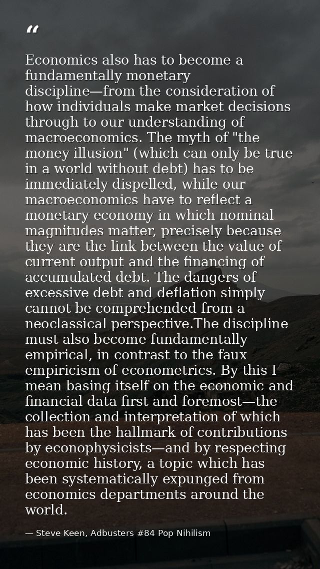 Economics also has to become a fundamentally monetary discipline—from the consideration of how individuals make market d — Steve Keen, Adbusters #84 Pop Nihilism