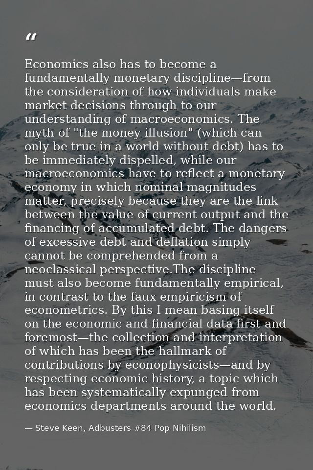 Economics also has to become a fundamentally monetary discipline—from the consideration of how individuals make market d — Steve Keen, Adbusters #84 Pop Nihilism