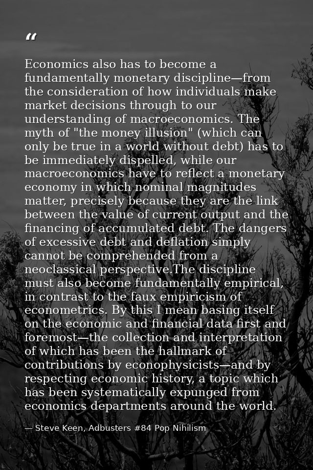 Economics also has to become a fundamentally monetary discipline—from the consideration of how individuals make market d — Steve Keen, Adbusters #84 Pop Nihilism