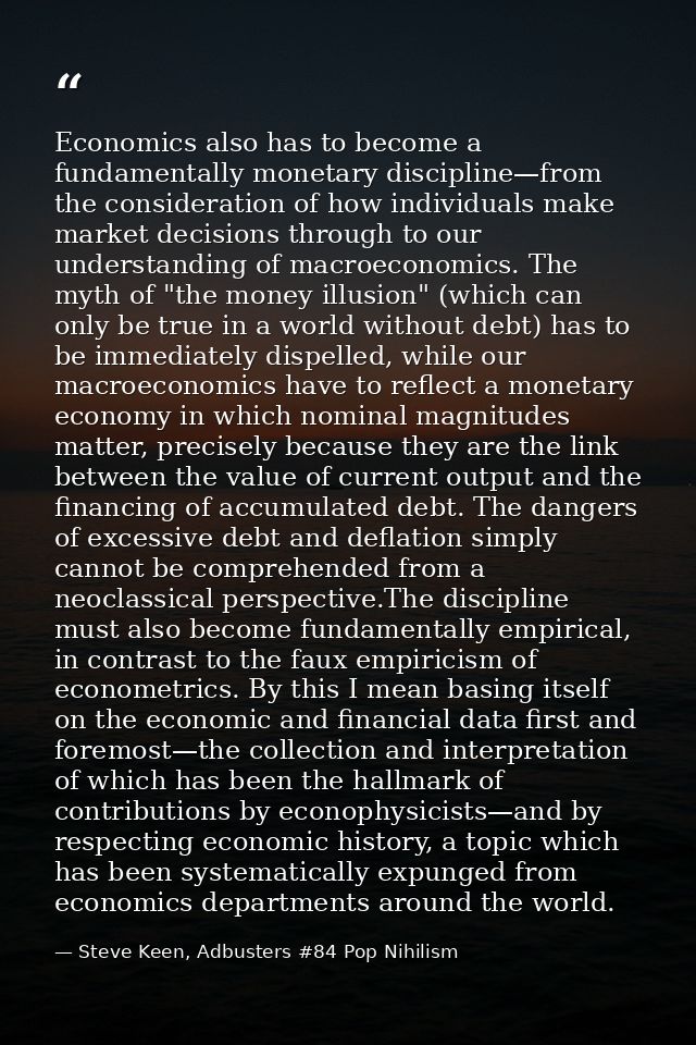 Economics also has to become a fundamentally monetary discipline—from the consideration of how individuals make market d — Steve Keen, Adbusters #84 Pop Nihilism