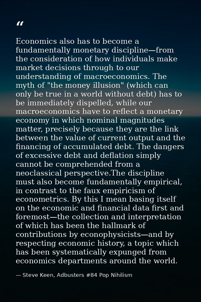 Economics also has to become a fundamentally monetary discipline—from the consideration of how individuals make market d — Steve Keen, Adbusters #84 Pop Nihilism