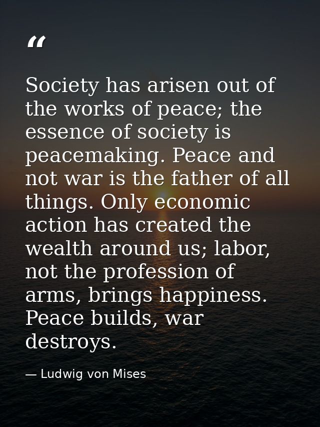 Society has arisen out of the works of peace; the essence of society is peacemaking. Peace and not war is the father of  — Ludwig von Mises