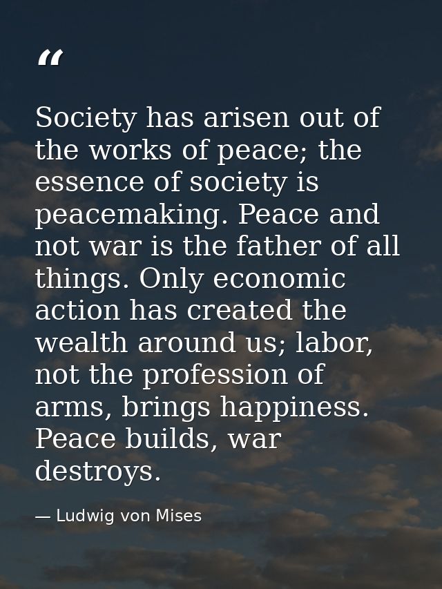 Society has arisen out of the works of peace; the essence of society is peacemaking. Peace and not war is the father of  — Ludwig von Mises