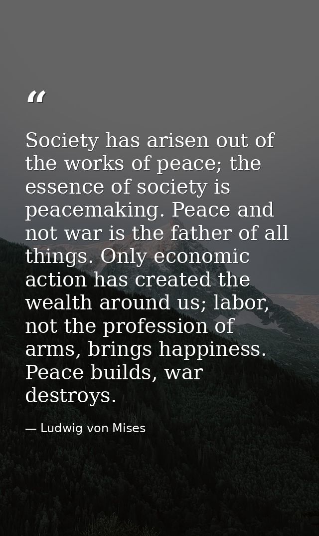 Society has arisen out of the works of peace; the essence of society is peacemaking. Peace and not war is the father of  — Ludwig von Mises