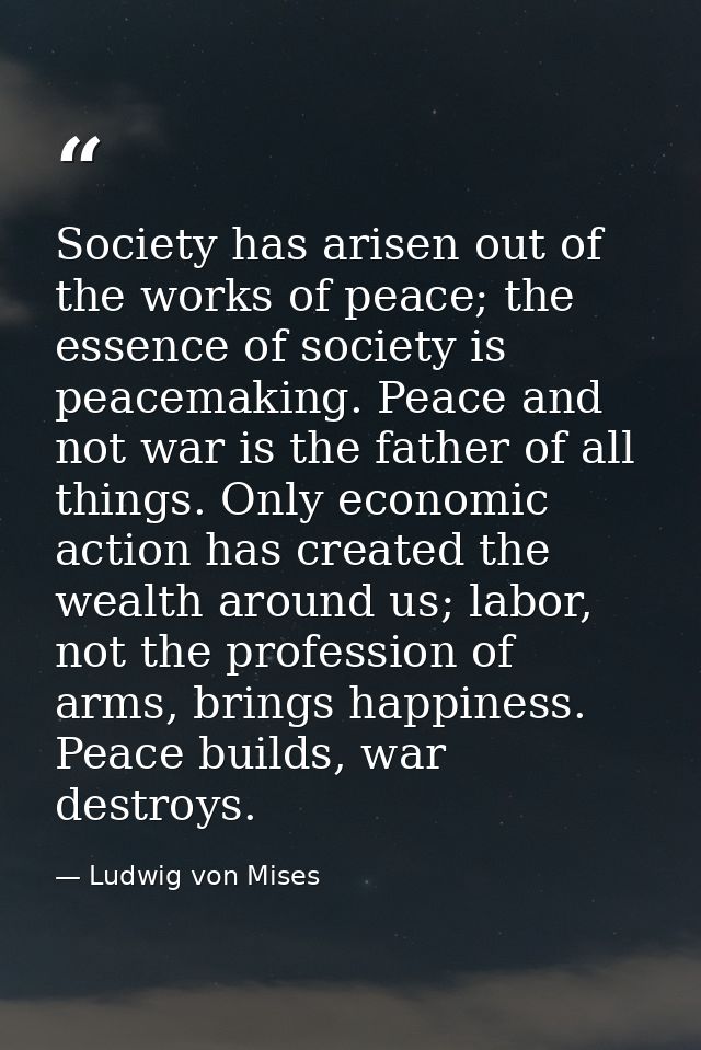 Society has arisen out of the works of peace; the essence of society is peacemaking. Peace and not war is the father of  — Ludwig von Mises