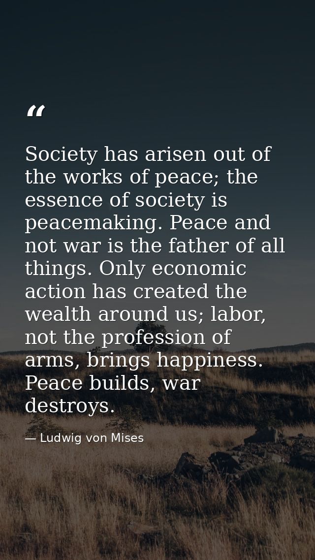 Society has arisen out of the works of peace; the essence of society is peacemaking. Peace and not war is the father of  — Ludwig von Mises