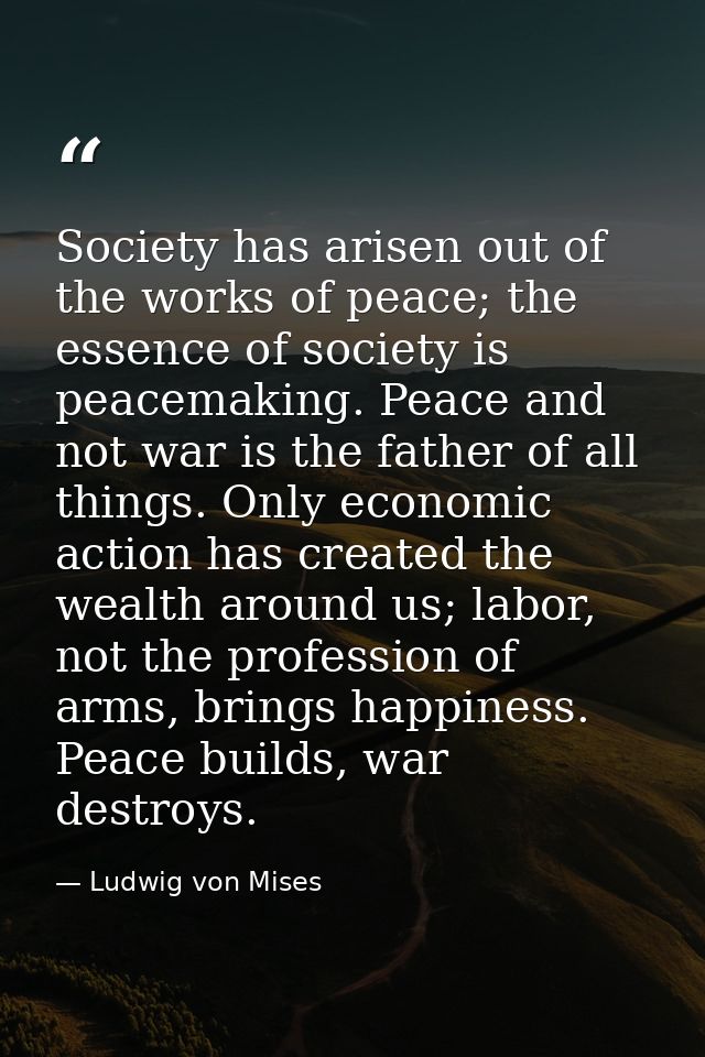 Society has arisen out of the works of peace; the essence of society is peacemaking. Peace and not war is the father of  — Ludwig von Mises