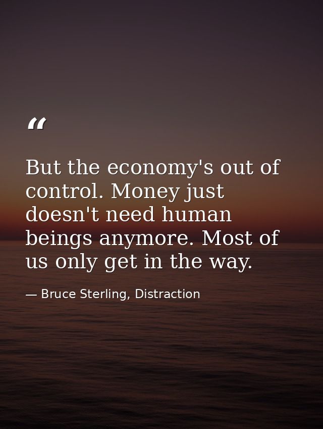 But the economy's out of control. Money just doesn't need human beings anymore. Most of us only get in the way. — Bruce Sterling, Distraction