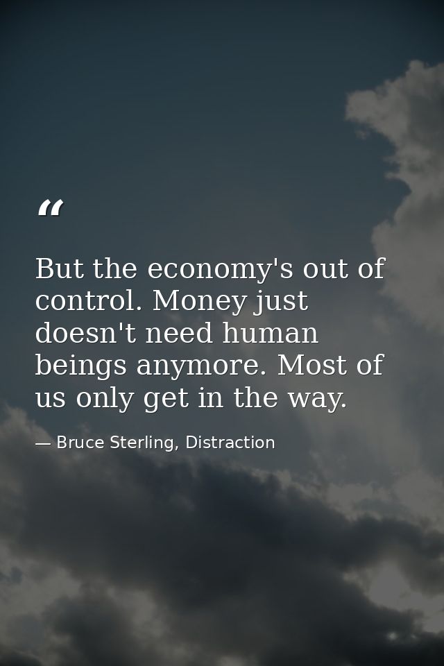 But the economy's out of control. Money just doesn't need human beings anymore. Most of us only get in the way. — Bruce Sterling, Distraction