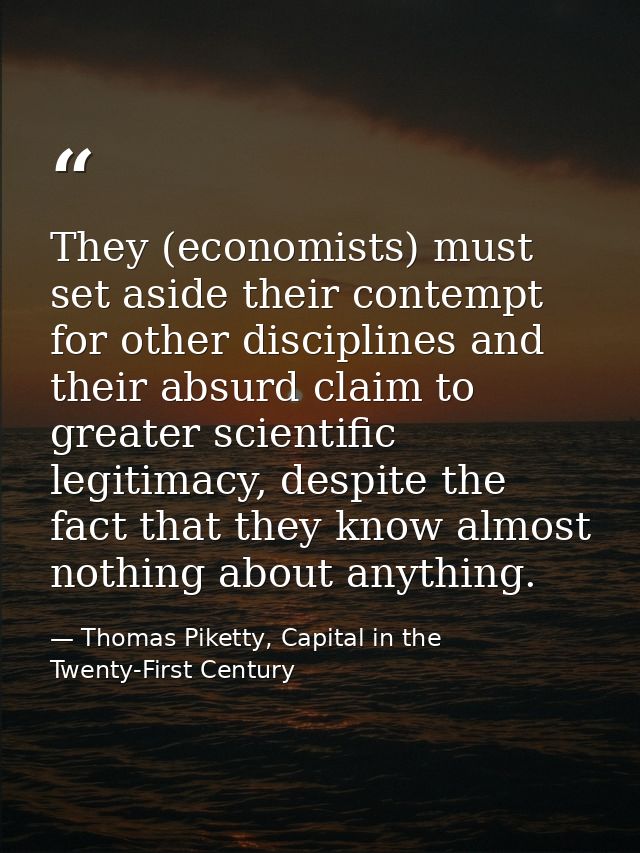 They (economists) must set aside their contempt for other disciplines and their absurd claim to greater scientific legit — Thomas Piketty, Capital in the Twenty-First Century