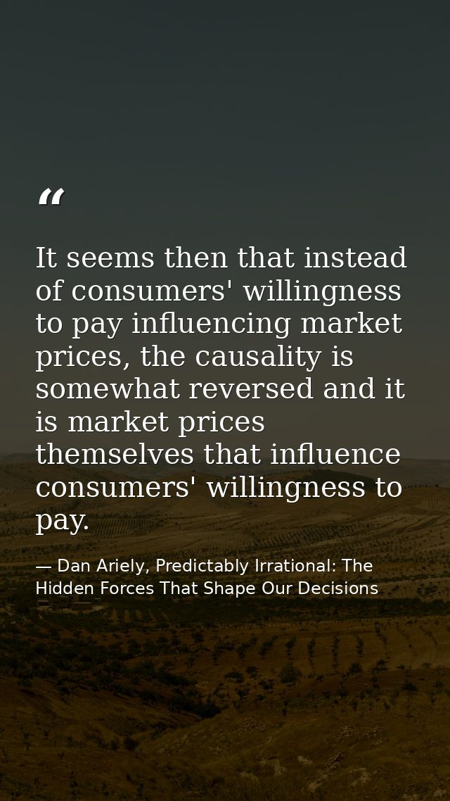 It seems then that instead of consumers' willingness to pay influencing market prices, the causality is somewhat reverse — Dan Ariely, Predictably Irrational: The Hidden Forces That Shape Our Decisions