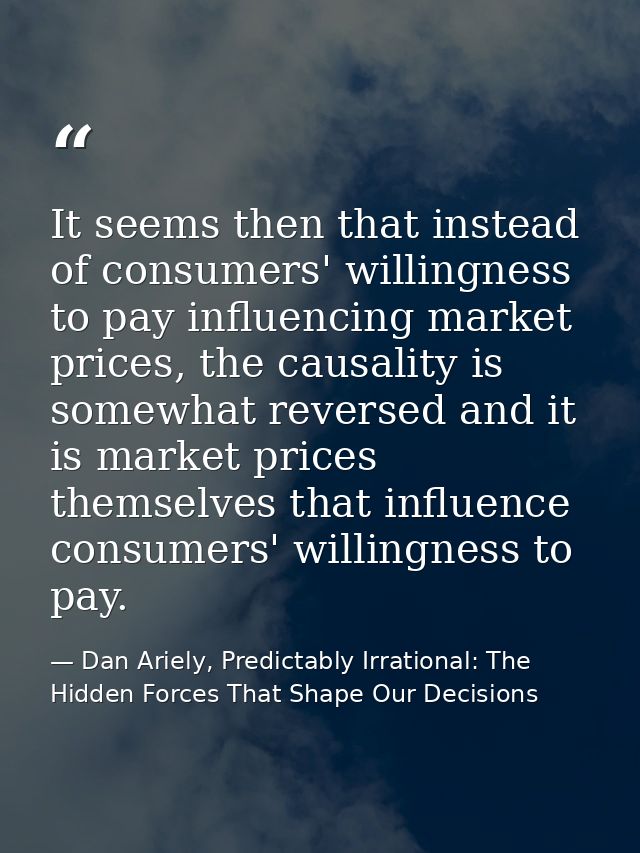 It seems then that instead of consumers' willingness to pay influencing market prices, the causality is somewhat reverse — Dan Ariely, Predictably Irrational: The Hidden Forces That Shape Our Decisions