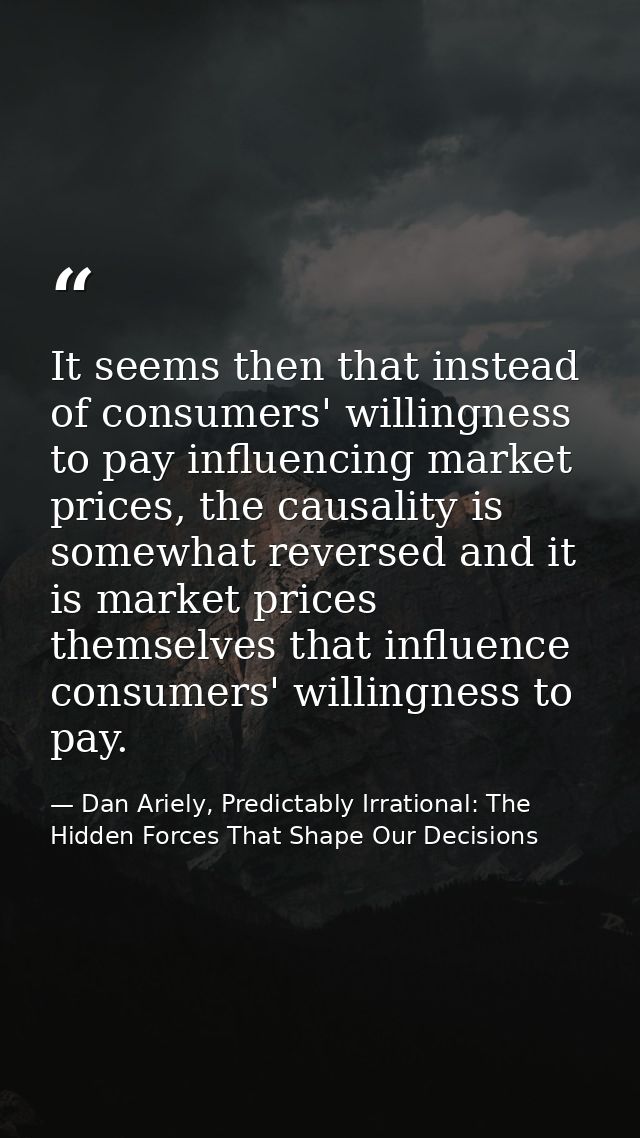 It seems then that instead of consumers' willingness to pay influencing market prices, the causality is somewhat reverse — Dan Ariely, Predictably Irrational: The Hidden Forces That Shape Our Decisions