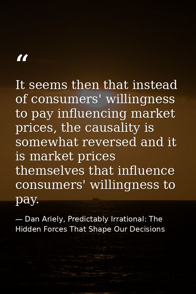 It seems then that instead of consumers' willingness to pay influencing market prices, the causality is somewhat reverse — Dan Ariely, Predictably Irrational: The Hidden Forces That Shape Our Decisions