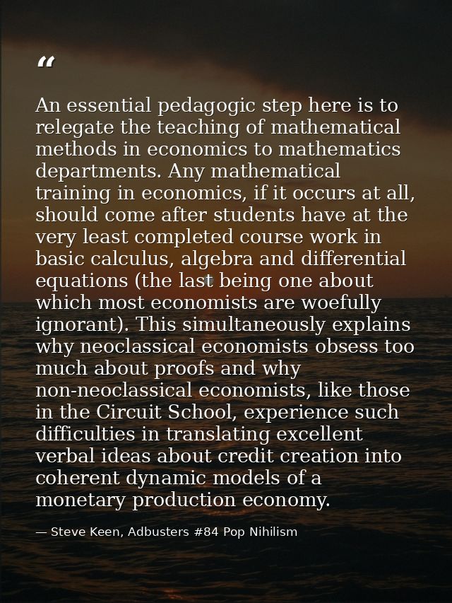 An essential pedagogic step here is to relegate the teaching of mathematical methods in economics to mathematics departm — Steve Keen, Adbusters #84 Pop Nihilism