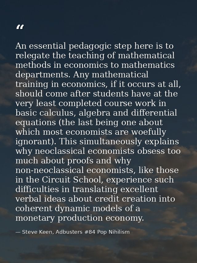 An essential pedagogic step here is to relegate the teaching of mathematical methods in economics to mathematics departm — Steve Keen, Adbusters #84 Pop Nihilism
