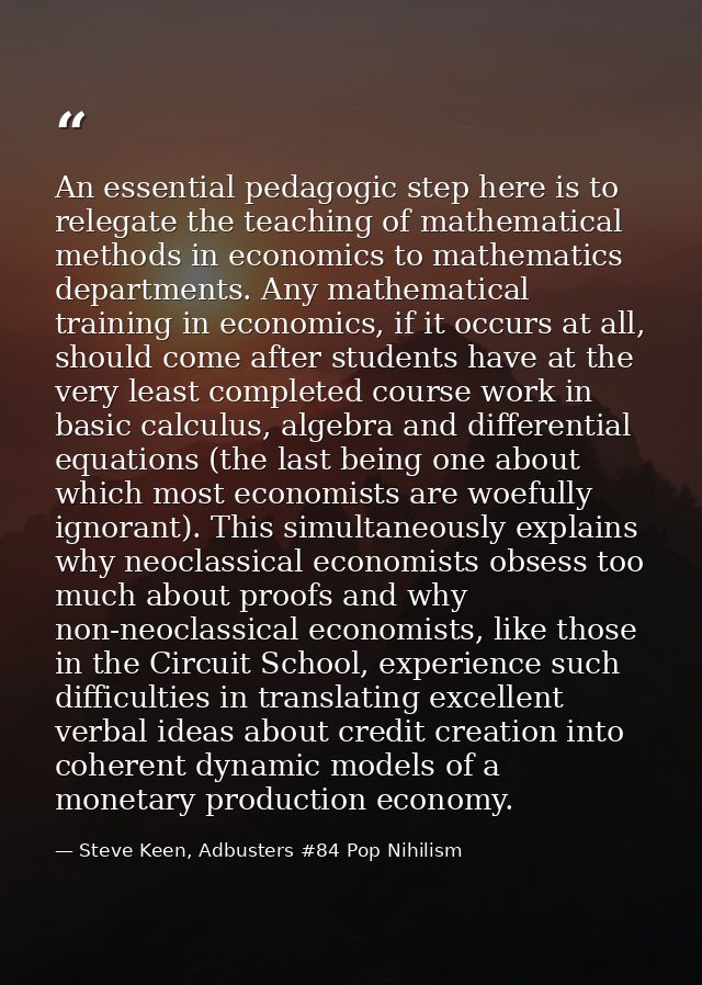 An essential pedagogic step here is to relegate the teaching of mathematical methods in economics to mathematics departm — Steve Keen, Adbusters #84 Pop Nihilism