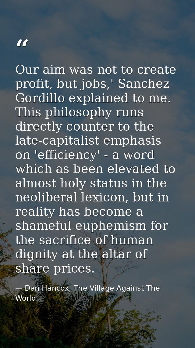 Our aim was not to create profit, but jobs,' Sanchez Gordillo explained to me. This philosophy runs directly counter to  — Dan Hancox, The Village Against The World