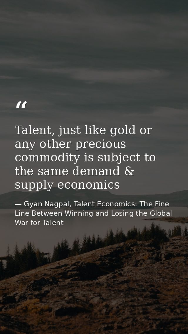 Talent, just like gold or any other precious commodity is subject to the same demand & supply economics — Gyan Nagpal, Talent Economics: The Fine Line Between Winning and Losing the Global War for Talent