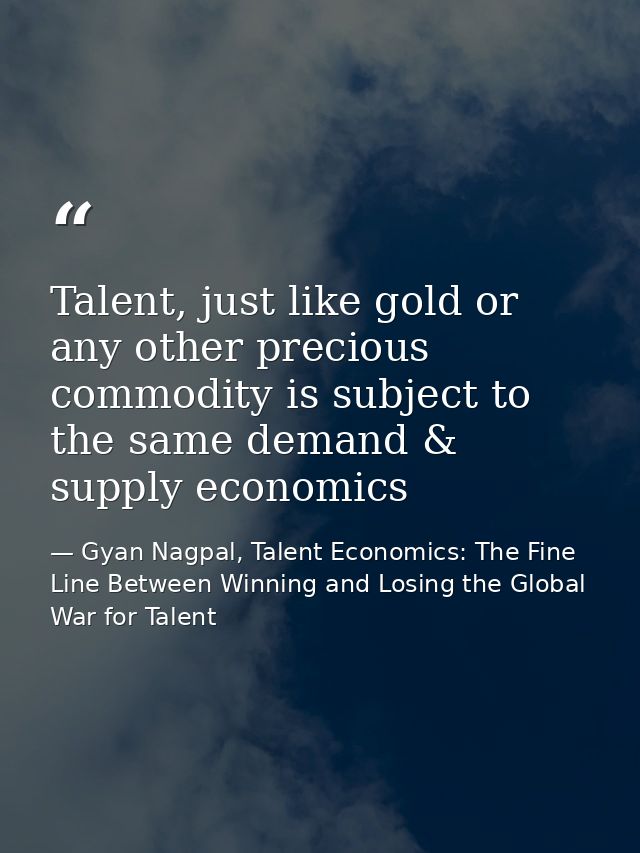 Talent, just like gold or any other precious commodity is subject to the same demand & supply economics — Gyan Nagpal, Talent Economics: The Fine Line Between Winning and Losing the Global War for Talent