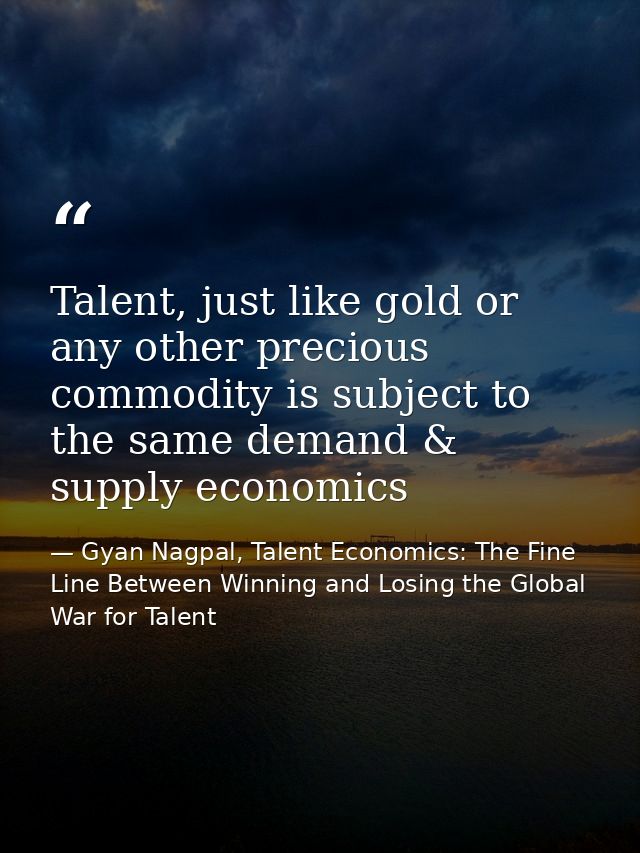 Talent, just like gold or any other precious commodity is subject to the same demand & supply economics — Gyan Nagpal, Talent Economics: The Fine Line Between Winning and Losing the Global War for Talent