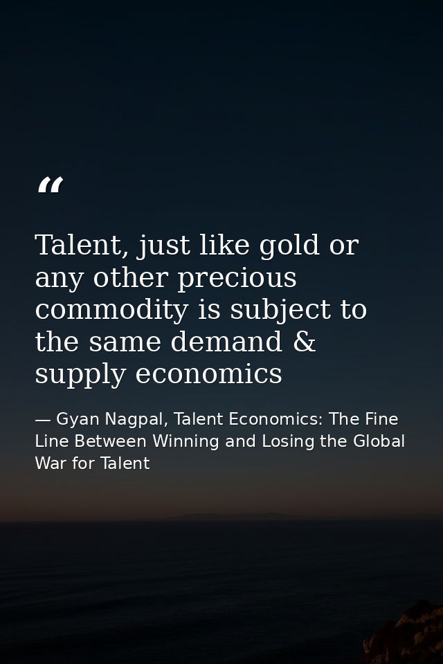 Talent, just like gold or any other precious commodity is subject to the same demand & supply economics — Gyan Nagpal, Talent Economics: The Fine Line Between Winning and Losing the Global War for Talent