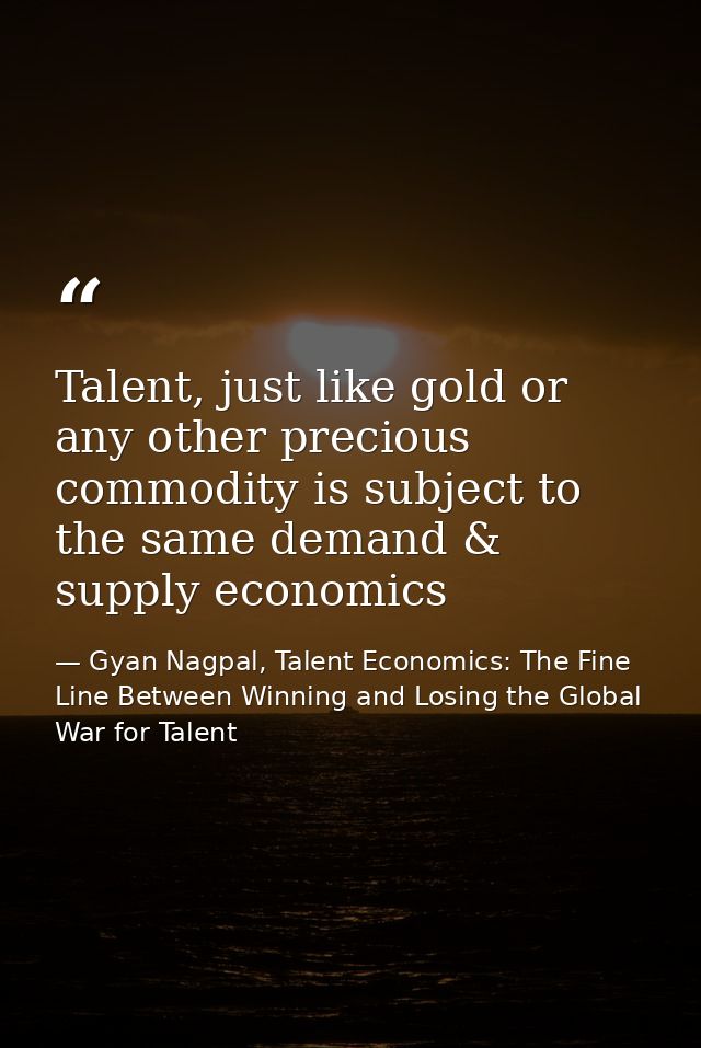 Talent, just like gold or any other precious commodity is subject to the same demand & supply economics — Gyan Nagpal, Talent Economics: The Fine Line Between Winning and Losing the Global War for Talent